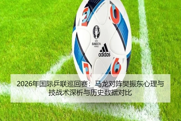 2026年国际乒联巡回赛：马龙对阵樊振东心理与技战术深析与历史数据对比